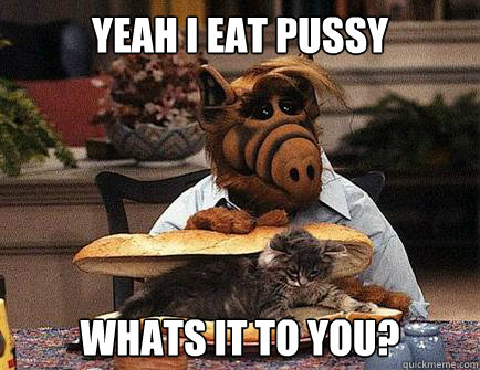 Yeah I eat pussy Whats it to you? - Yeah I eat pussy Whats it to you?  Alf Eats Cats