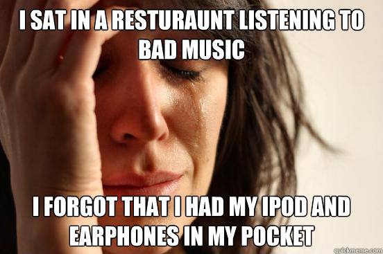 I sat in a resturaunt listening to bad music i forgot that i had my ipod and earphones in my pocket  First World Problems