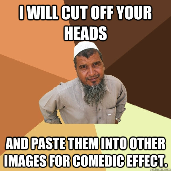 i will cut off your heads and paste them into other images for comedic effect. - i will cut off your heads and paste them into other images for comedic effect.  Ordinary Muslim Man