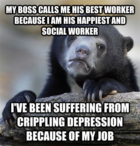 MY BOSS CALLS ME HIS BEST WORKER BECAUSE I AM HIS HAPPIEST AND SOCIAL WORKER I'VE BEEN SUFFERING FROM CRIPPLING DEPRESSION BECAUSE OF MY JOB  Confession Bear