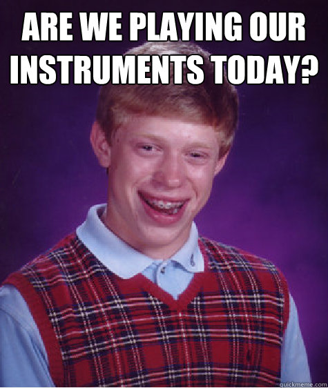 are we playing our instruments today?
   Bad Luck Brian