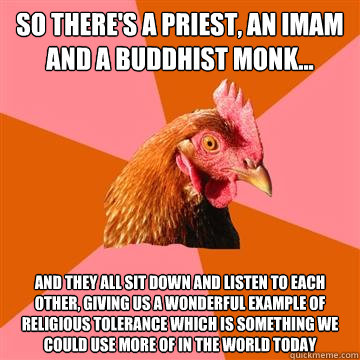 So there's a priest, an imam and a buddhist monk... and they all sit down and listen to each other, giving us a wonderful example of religious tolerance which is something we could use more of in the world today  Anti-Joke Chicken