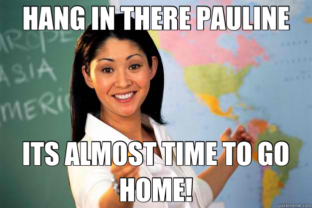 HANG IN THERE PAULINE ITS ALMOST TIME TO GO HOME!  Unhelpful High School Teacher