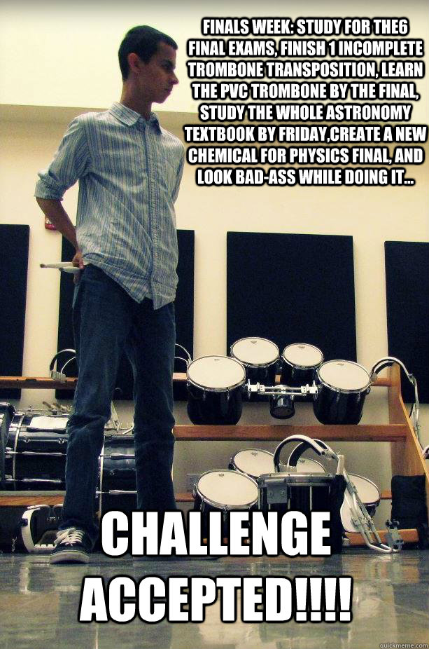 Finals Week: study for the6 final exams, finish 1 incomplete trombone transposition, learn the PVC Trombone by the final, study the whole Astronomy textbook by Friday,create a new chemical for physics final, and look bad-ass while doing it... CHALLENGE AC - Finals Week: study for the6 final exams, finish 1 incomplete trombone transposition, learn the PVC Trombone by the final, study the whole Astronomy textbook by Friday,create a new chemical for physics final, and look bad-ass while doing it... CHALLENGE AC  Misc