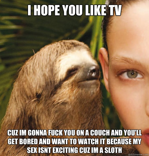 I hope you like tv cuz im gonna fuck you on a couch and you'll get bored and want to watch it because my sex isnt exciting cuz im a sloth  Whispering Sloth