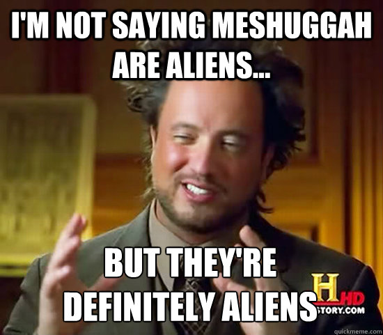 I'm not saying meshuggah are aliens... but they're                 definitely Aliens  Ancient Aliens