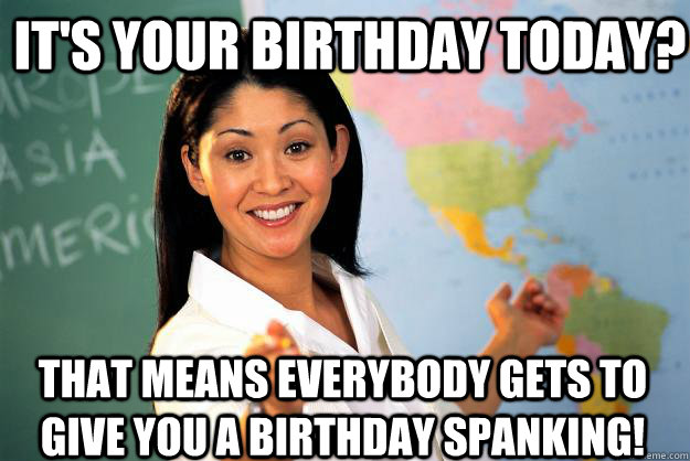 it's your birthday today? that means everybody gets to give you a birthday spanking!  Unhelpful High School Teacher