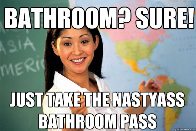 BATHROOM? SURE! JUST TAKE THE NASTYASS BATHROOM PASS  Unhelpful High School Teacher