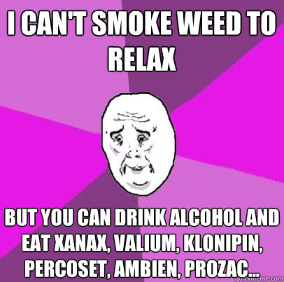 i can't smoke weed to relax but you can drink alcohol and eat xanax, valium, klonipin, percoset, ambien, prozac...  
