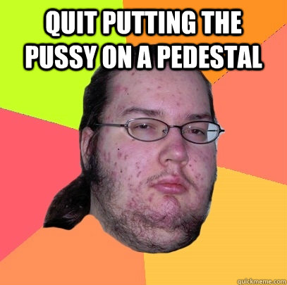 Quit putting the pussy on a pedestal  - Quit putting the pussy on a pedestal   Butthurt Dweller