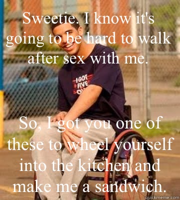 
Sweetie. I know it's going to be hard to walk after sex with me. So, I got you one of these to wheel yourself into the kitchen and make me a sandwich. - 
Sweetie. I know it's going to be hard to walk after sex with me. So, I got you one of these to wheel yourself into the kitchen and make me a sandwich.  Wheelchair Drake