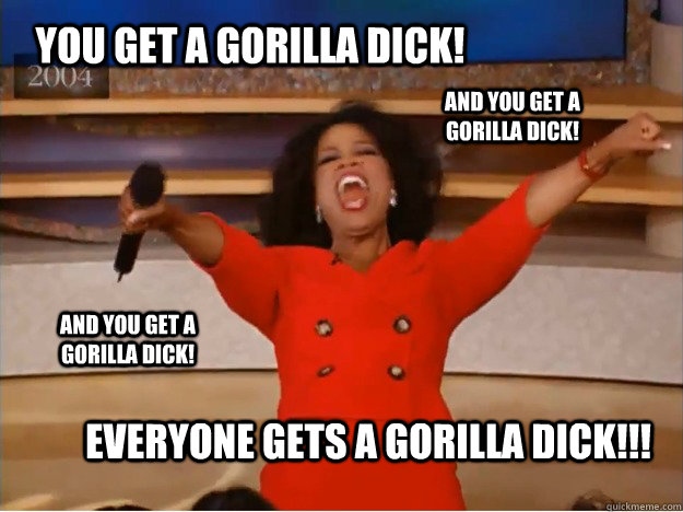 You get a gorilla dick! Everyone gets a gorilla dick!!! And you get a gorilla dick! AND you get a gorilla dick!  oprah you get a car