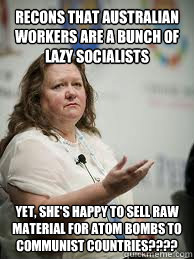 RECONS THAT AUSTRALIAN WORKERS ARE A BUNCH OF LAZY SOCIALISTS YET, SHE'S HAPPY TO SELL RAW MATERIAL FOR ATOM BOMBS TO COMMUNIST COUNTRIES????  Scumbag Gina Rinehart