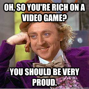 oh, so you're rich on a video game? you should be very proud.  Creepy Wonka