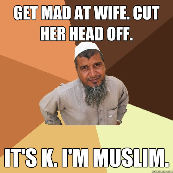 get mad at wife. cut her head off. It's k. I'm muslim.   Ordinary Muslim Man