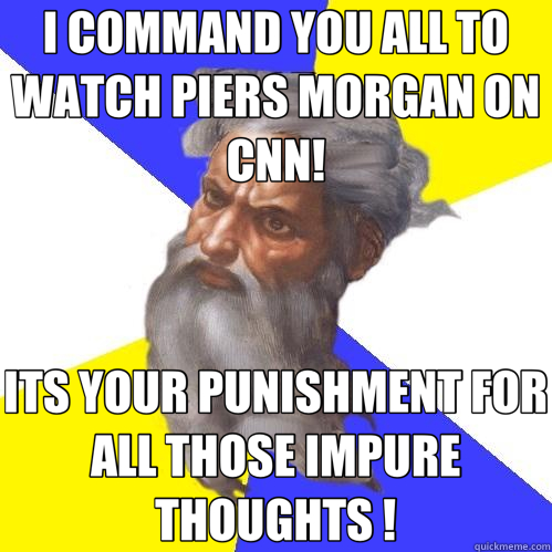 I COMMAND YOU ALL TO WATCH PIERS MORGAN ON CNN! ITS YOUR PUNISHMENT FOR ALL THOSE IMPURE THOUGHTS !  Advice God