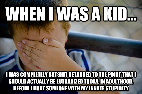 WHEN I WAS A KID... I WAS COMPLETELY BATSHIT RETARDED TO THE POINT THAT I SHOULD ACTUALLY BE EUTHANIZED TODAY, IN ADULTHOOD, BEFORE I HURT SOMEONE WITH MY INNATE STUPIDITY  Confession kid