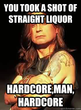 you took a shot of straight liquor hardcore,man, hardcore  