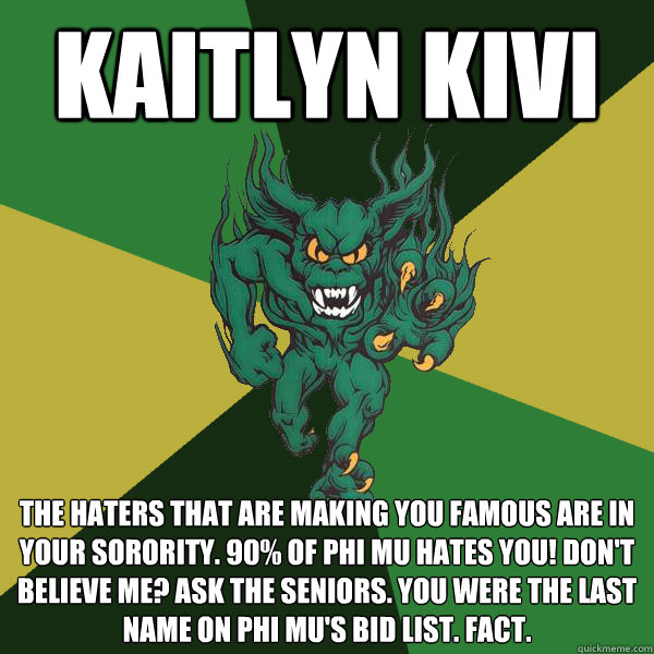KAITLYN KIVI THE HATERS THAT ARE MAKING YOU FAMOUS ARE IN YOUR SORORITY. 90% OF PHI MU HATES YOU! DON'T BELIEVE ME? ASK THE SENIORS. YOU WERE THE LAST NAME ON PHI MU'S BID LIST. FACT. - KAITLYN KIVI THE HATERS THAT ARE MAKING YOU FAMOUS ARE IN YOUR SORORITY. 90% OF PHI MU HATES YOU! DON'T BELIEVE ME? ASK THE SENIORS. YOU WERE THE LAST NAME ON PHI MU'S BID LIST. FACT.  Green Terror