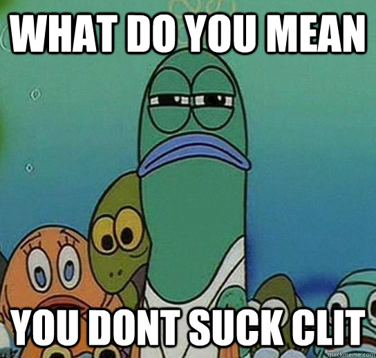 What do you mean you dont suck clit  Serious fish SpongeBob