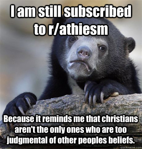 I am still subscribed to r/athiesm Because it reminds me that christians aren't the only ones who are too judgmental of other peoples beliefs.  Confession Bear