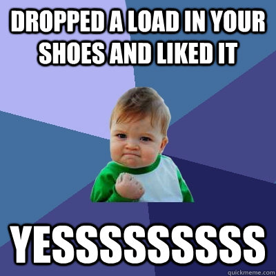 Dropped a load in your shoes and liked it Yesssssssss  Success Kid