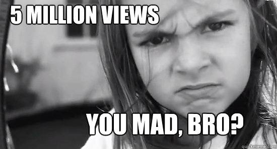 5 million views YOU MAD, BRO?  JULIET