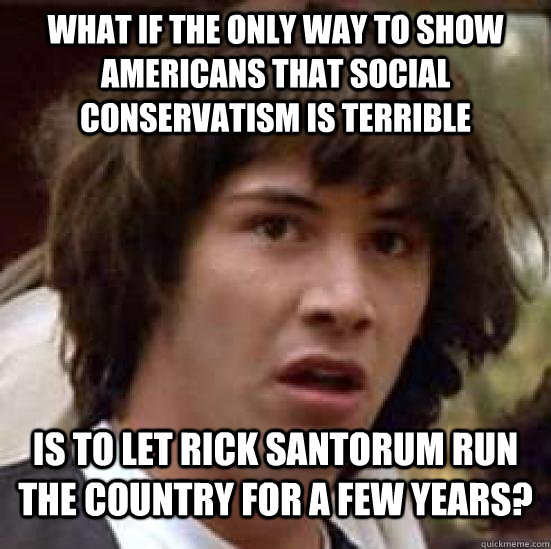 what if the only way to show americans that social conservatism is terrible is to let rick santorum run the country for a few years?  Conspiracy Keanu Snow