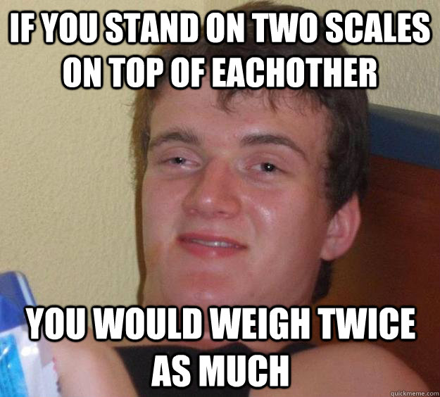 If you stand on two scales on top of eachother You would weigh twice as much - If you stand on two scales on top of eachother You would weigh twice as much  10 Guy