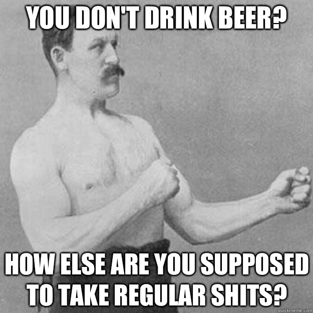 You don't drink beer? How else are you supposed to take regular shits?  overly manly man