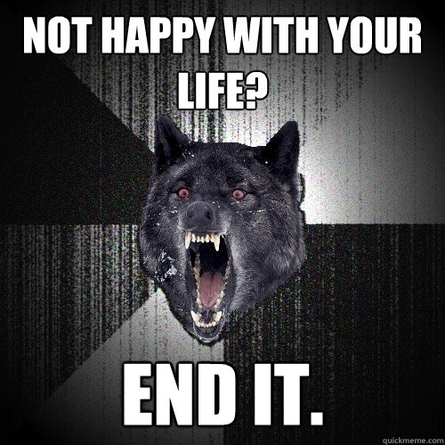 NOT HAPPY WITH YOUR LIFE? END IT.  Insanity Wolf