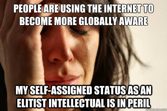 People are using the internet to become more globally aware My self-assigned status as an elitist intellectual is in peril  First World Problems