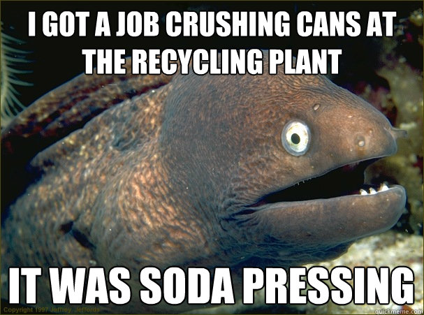 I got a job crushing cans at the recycling plant it was soda pressing  Bad Joke Eel