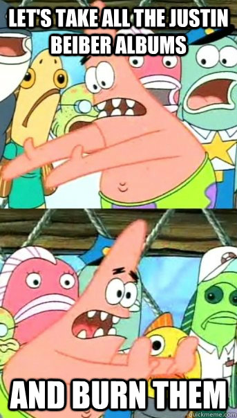 Let's take all the Justin Beiber albums And burn them  Push it somewhere else Patrick