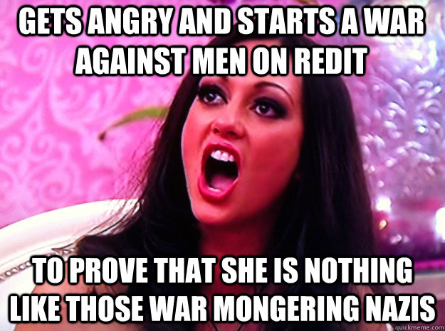 Gets angry and starts a war against men on redit to prove that she is nothing like those war mongering nazis  Feminist Nazi