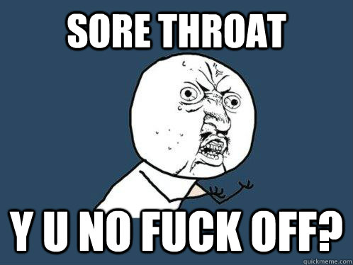 SORE THROAT Y U NO FUCK OFF?  Y U No