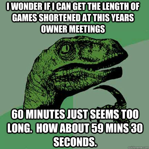 I wonder if I can get the length of games shortened at this years owner meetings  60 minutes just seems too long.  how about 59 mins 30 seconds.    Philosoraptor