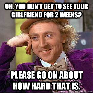 Oh, You don't get to see your girlfriend for 2 weeks? please go on about how hard that is.  Condescending Wonka