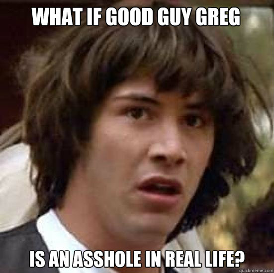 What if good guy greg is an asshole in real life?  conspiracy keanu