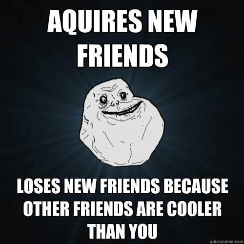 Aquires new friends Loses new friends because other friends are cooler than you  Forever Alone