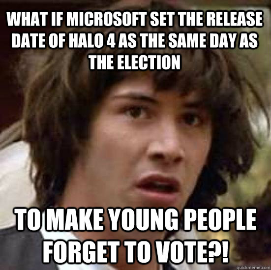 What if microsoft set the release date of halo 4 as the same day as the election to make young people forget to vote?!  conspiracy keanu