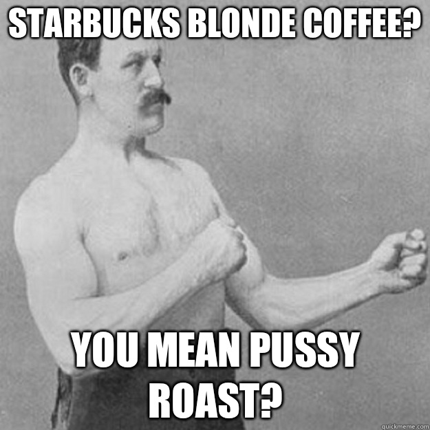 Starbucks blonde coffee? YOU MEAN Pussy roast?  overly manly man