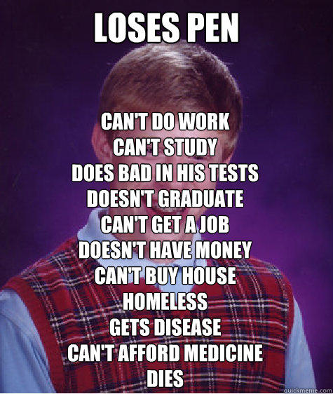 loses pen can't do work
can't study
does bad in his tests
doesn't graduate
can't get a job
doesn't have money
can't buy house
homeless
gets disease
can't afford medicine
dies

  Bad Luck Brian