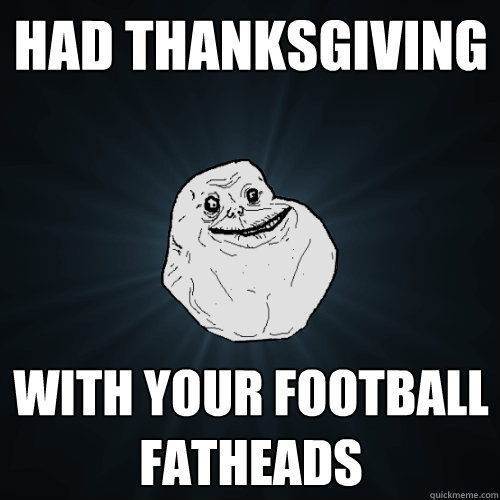 Had Thanksgiving With your football fatheads  Forever Alone