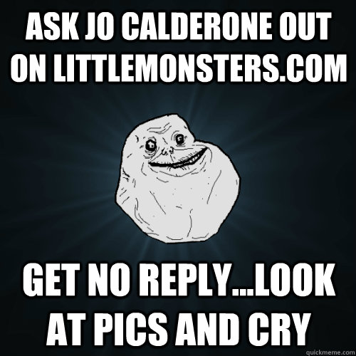 ask jo calderone out on littlemonsters.com get no reply...look at pics and cry  Forever Alone