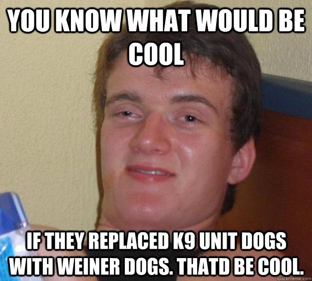 You know what would be cool If they replaced k9 unit dogs with weiner dogs. thatd be cool.  10 Guy