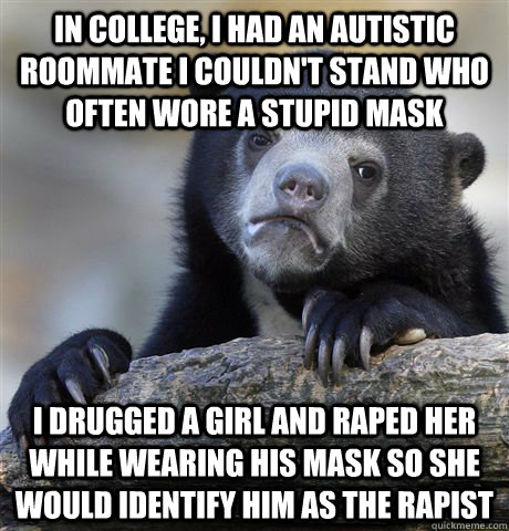 IN COLLEGE, I HAD AN AUTISTIC ROOMMATE I COULDN'T STAND WHO OFTEN WORE A STUPID MASK I DRUGGED A GIRL AND RAPED HER WHILE WEARING HIS MASK SO SHE WOULD IDENTIFY HIM AS THE RAPIST  Confession Bear