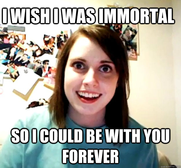 I wish I was immortal So I could be with you forever - I wish I was immortal So I could be with you forever  Overly Attached Girlfriend