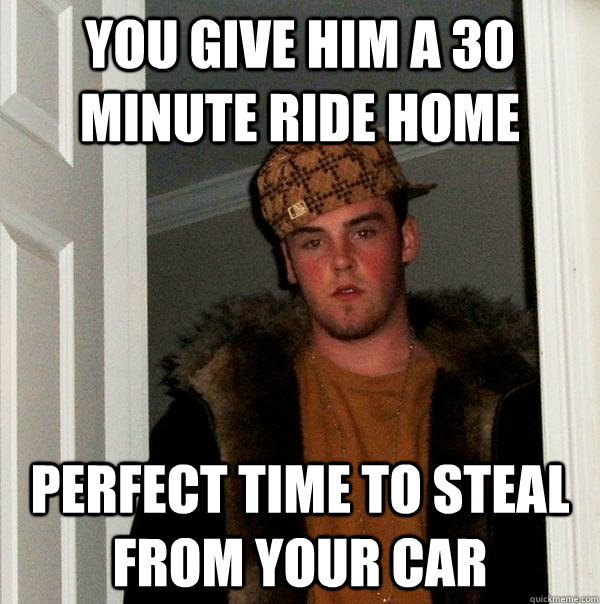 You give him a 30 minute ride home Perfect time to steal from your car  Scumbag Steve