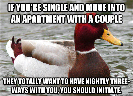 If you're single and move into an apartment with a couple they totally want to have nightly three-ways with you, you should initiate.  Malicious Advice Mallard